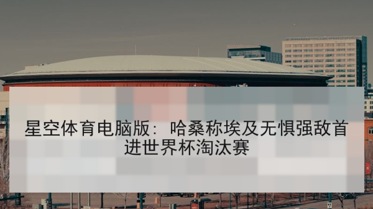 星空体育电脑版: 哈桑称埃及无惧强敌首进世界杯淘汰赛