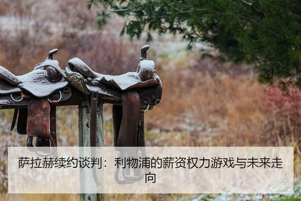 萨拉赫续约谈判：利物浦的薪资权力游戏与未来走向