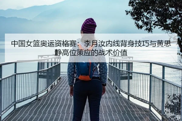 中国女篮奥运资格赛：李月汝内线背身技巧与黄思静高位策应的战术价值