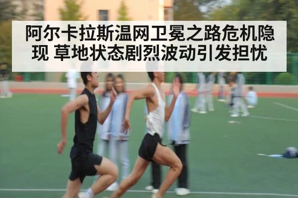 阿尔卡拉斯温网卫冕之路危机隐现 草地状态剧烈波动引发担忧